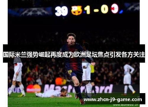 国际米兰强势崛起再度成为欧洲足坛焦点引发各方关注 国际米兰强势崛起再度成为欧洲足坛焦点引发各方关注