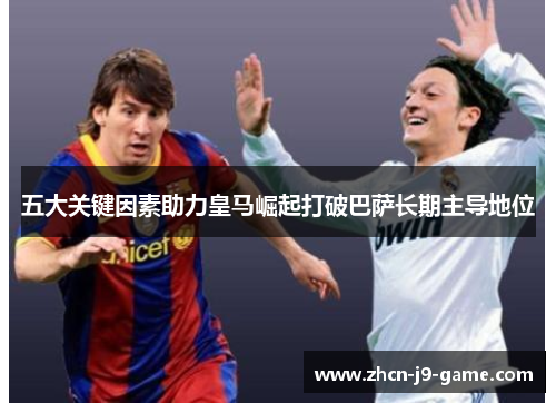 五大关键因素助力皇马崛起打破巴萨长期主导地位