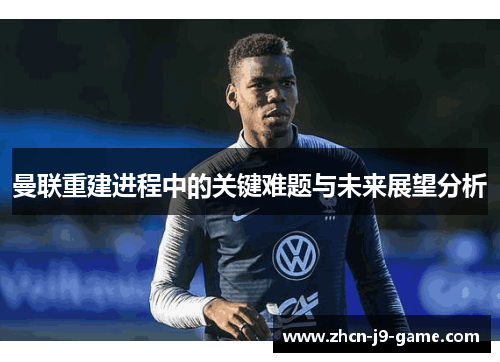 曼联重建进程中的关键难题与未来展望分析 曼联重建进程中的关键难题与未来展望分析