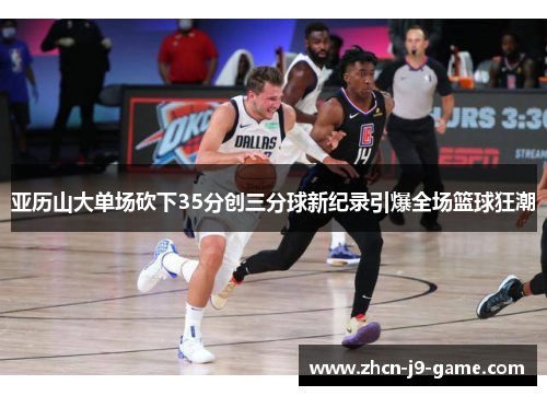 亚历山大单场砍下35分创三分球新纪录引爆全场篮球狂潮 亚历山大单场砍下35分创三分球新纪录引爆全场篮球狂潮