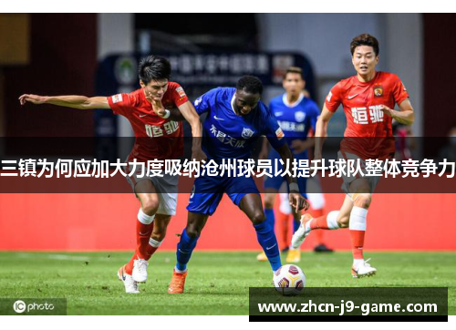 三镇为何应加大力度吸纳沧州球员以提升球队整体竞争力 三镇为何应加大力度吸纳沧州球员以提升球队整体竞争力