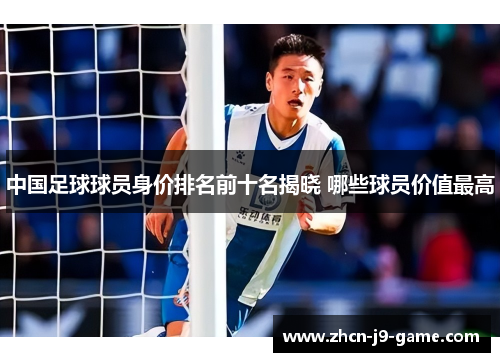 中国足球球员身价排名前十名揭晓 哪些球员价值最高