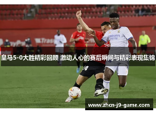皇马5-0大胜精彩回顾 激动人心的赛后瞬间与精彩表现集锦
