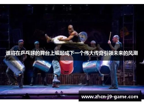 谁将在乒乓球的舞台上崛起成下一个伟大传奇引领未来的风潮 谁将在乒乓球的舞台上崛起成下一个伟大传奇引领未来的风潮