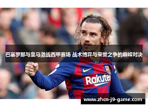 巴塞罗那与皇马激战西甲赛场 战术博弈与荣誉之争的巅峰对决